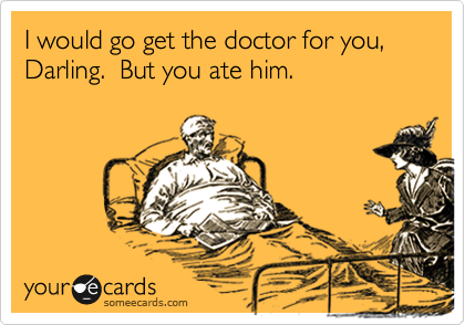 I would go get the doctor for you, Darling.  But you ate him.   