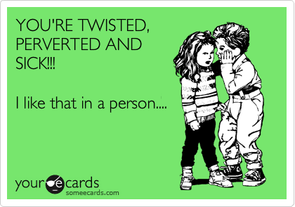 YOU'RE TWISTED,
PERVERTED AND
SICK!!!

I like that in a person....