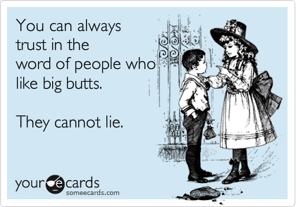 You can always
trust in the
word of people who
like big butts.  

They cannot lie.