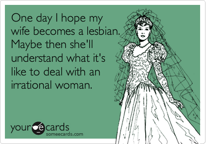 One day I hope my
wife becomes a lesbian. 
Maybe then she'll
understand what it's
like to deal with an
irrational woman.