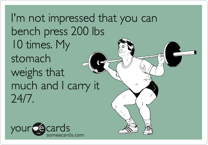 I'm not impressed that you can bench press 200 lbs
10 times. My
stomach
weighs that
much and I carry it
24/7.