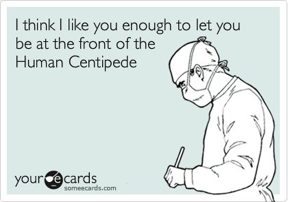 I think I like you enough to let you be at the front of the
Human Centipede
