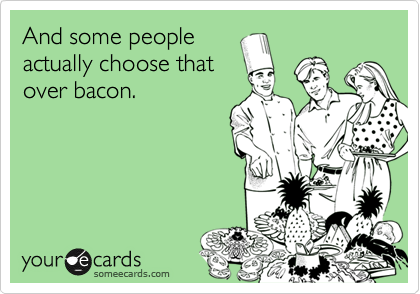 And some people 
actually choose that
over bacon.