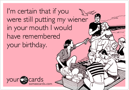 I'm certain that if you 
were still putting my wiener
in your mouth I would
have remembered 
your birthday.