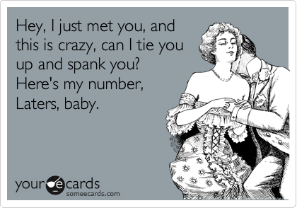 Hey, I just met you, and
this is crazy, can I tie you
up and spank you?
Here's my number,
Laters, baby. 