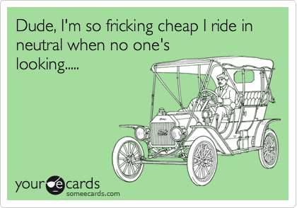 Dude, I'm so fricking cheap I ride in neutral when no one's
looking.....