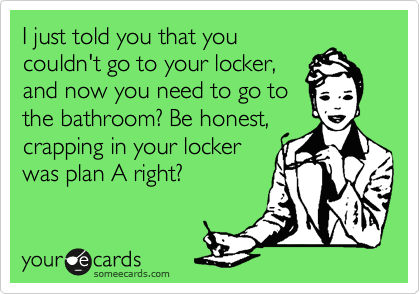 I just told you that you
couldn't go to your locker,
and now you need to go to
the bathroom? Be honest,
crapping in your locker
was plan A right?