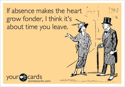 If absence makes the heart
grow fonder, I think it's 
about time you leave.