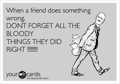 When a friend does something
wrong.
DONT FORGET ALL THE
BLOODY
THINGS THEY DID
RIGHT !!!!!!!!!