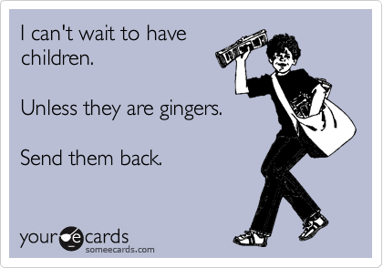I can't wait to have
children. 

Unless they are gingers.

Send them back. 