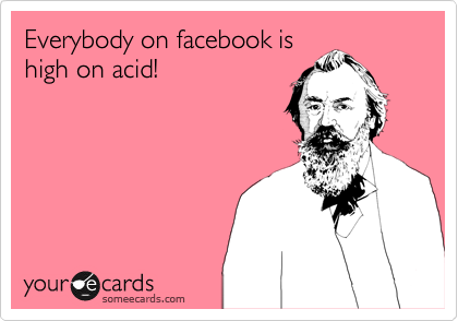 Everybody on facebook is
high on acid!