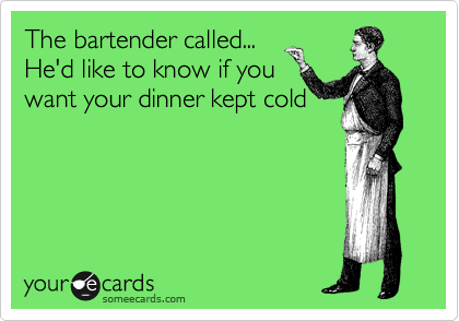The bartender called... 
He'd like to know if you
want your dinner kept cold