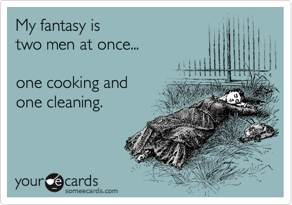 My fantasy is 
two men at once... 

one cooking and
one cleaning.