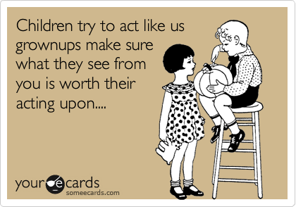 Children try to act like us
grownups make sure
what they see from
you is worth their
acting upon....