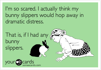I'm so scared. I actually think my bunny slippers would hop away in dramatic distress.

That is, if I had any
bunny
slippers.