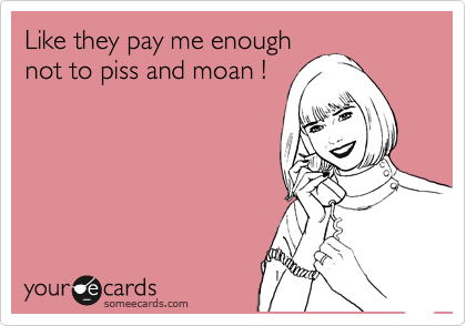 Like they pay me enough
not to piss and moan !