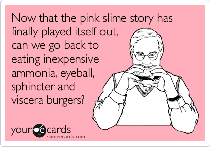 Now that the pink slime story has finally played itself out,
can we go back to
eating inexpensive
ammonia, eyeball,
sphincter and
viscera burgers?