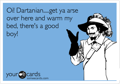 Oi! Dartanian.....get ya arse 
over here and warm my
bed, there's a good
boy!