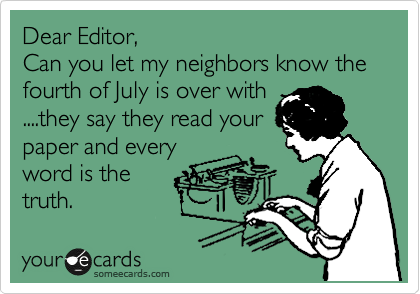 Dear Editor,
Can you let my neighbors know the fourth of July is over with
....they say they read your
paper and every
word is the
truth.