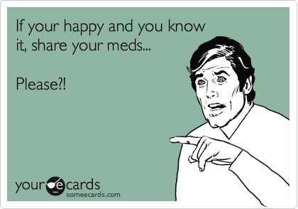If your happy and you know
it, share your meds... 

Please?!