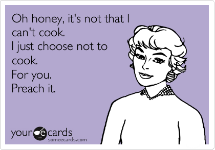 Oh honey, it's not that I
can't cook.
I just choose not to
cook.
For you.
Preach it.