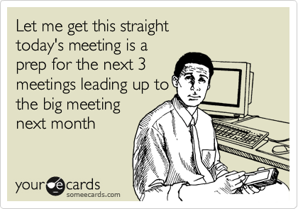 Let me get this straight
today's meeting is a
prep for the next 3
meetings leading up to
the big meeting
next month