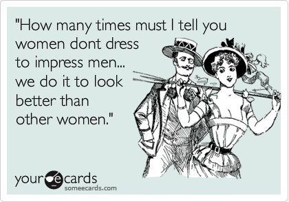 "How many times must I tell you women dont dress
to impress men...
we do it to look
better than
other women." 