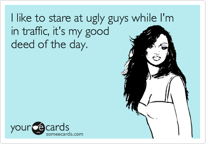I like to stare at ugly guys while I'm in traffic, it's my good
deed of the day.