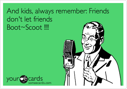 And kids, always remember: Friends don't let friends
Boot%7EScoot !!!!