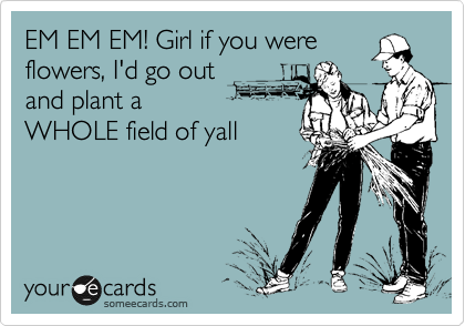 EM EM EM! Girl if you were
flowers, I'd go out
and plant a
WHOLE field of yall