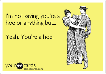 
I'm not saying you're a
hoe or anything but... 

Yeah. You're a hoe.
