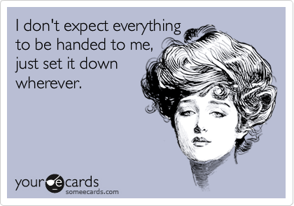 I don't expect everything
to be handed to me,
just set it down
wherever.