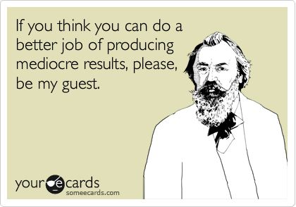 If you think you can do a
better job of producing
mediocre results, please,
be my guest.