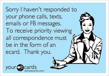 Sorry I haven't responded to
your phone calls, texts,
emails or FB messages. 
To receive priority viewing
all correspondence must
be in the form of an
ecard.  Thank you.