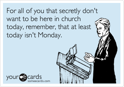 For all of you that secretly don't want to be here in church
today, remember, that at least
today isn't Monday.