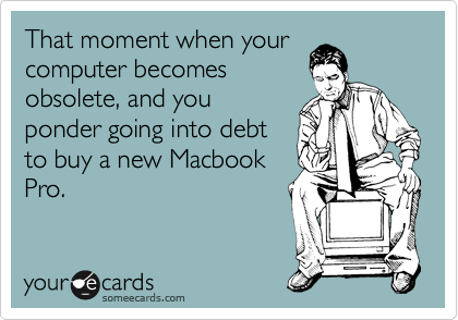 That moment when your
computer becomes
obsolete, and you
ponder going into debt
to buy a new Macbook
Pro.