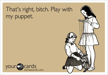 That's right, bitch. Play with
my puppet.