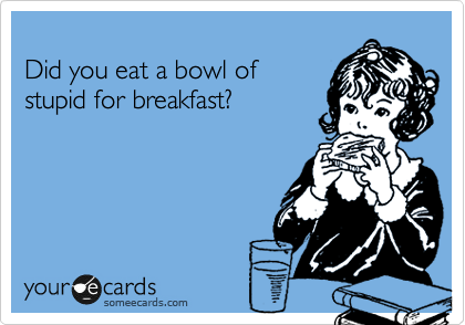 
Did you eat a bowl of 
stupid for breakfast?