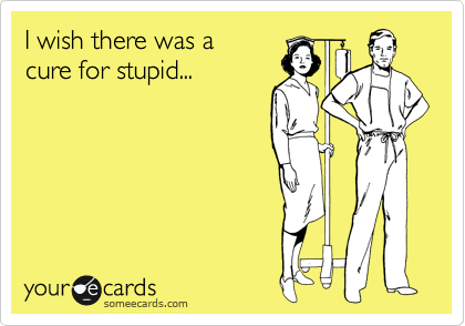 I wish there was a 
cure for stupid...