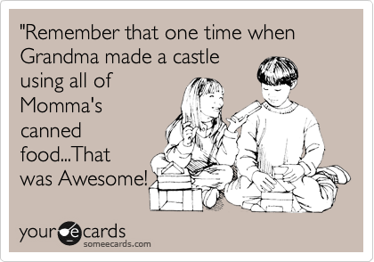 "Remember that one time when Grandma made a castle 
using all of 
Momma's
canned
food...That
was Awesome!