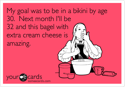 My goal was to be in a bikini by age 30.  Next month I'll be
32 and this bagel with
extra cream cheese is
amazing.