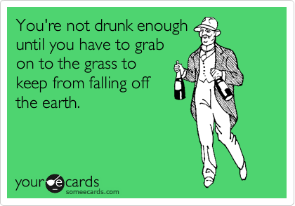 You're not drunk enough
until you have to grab
on to the grass to
keep from falling off
the earth.