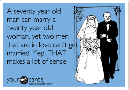 A seventy year old
man can marry a
twenty year old
woman, yet two men
that are in love can't get
married. Yep, THAT
makes a lot of sense.