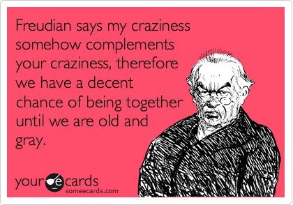 Freudian says my craziness somehow complements
your craziness, therefore
we have a decent
chance of being together
until we are old and 
gray.