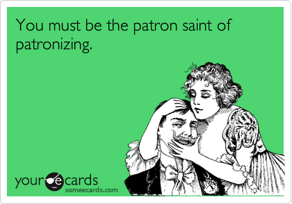 You must be the patron saint of patronizing. 