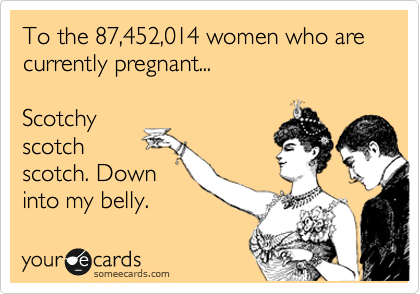 To the 87,452,014 women who are
currently pregnant...

Scotchy
scotch
scotch. Down
into my belly.