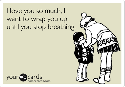 I love you so much, I
want to wrap you up
until you stop breathing.