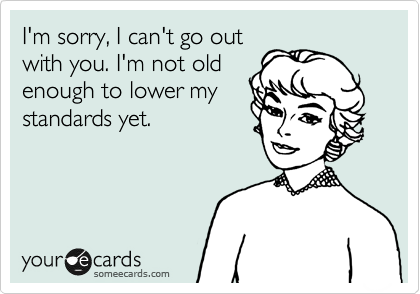 I'm sorry, I can't go out
with you. I'm not old
enough to lower my
standards yet.