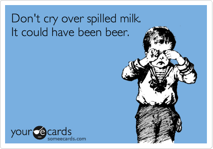 Don't cry over spilled milk. 
It could have been beer.