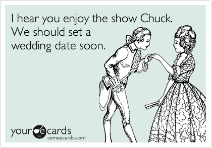 I hear you enjoy the show Chuck.  We should set a
wedding date soon. 